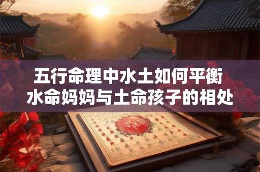 五行命理中水土如何平衡 水命妈妈与土命孩子的相处之道