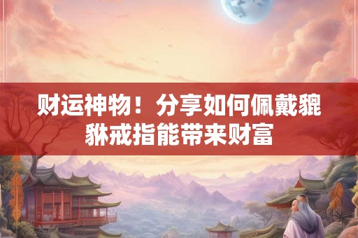 财运神物！分享如何佩戴貔貅戒指能带来财富