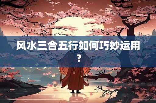 风水三合五行如何巧妙运用？