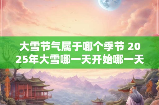 大雪节气属于哪个季节 2025年大雪哪一天开始哪一天结束