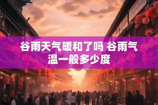 谷雨天气暖和了吗 谷雨气温一般多少度