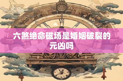 六煞绝命磁场是婚姻破裂的元凶吗