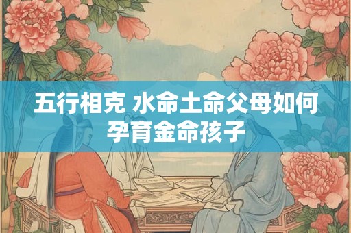 五行相克 水命土命父母如何孕育金命孩子