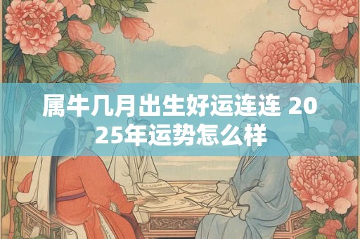 属牛几月出生好运连连 2025年运势怎么样