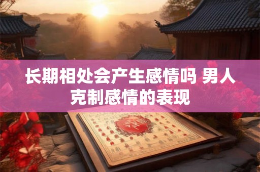 长期相处会产生感情吗 男人克制感情的表现