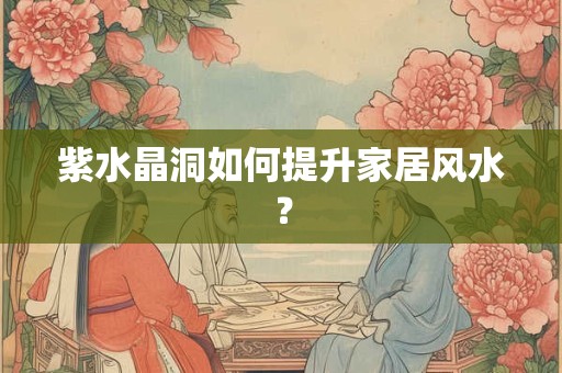 紫水晶洞如何提升家居风水？