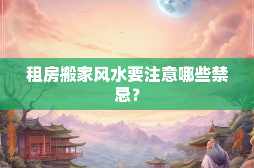 租房搬家风水要注意哪些禁忌? 租房搬家风水要注意哪些禁忌?