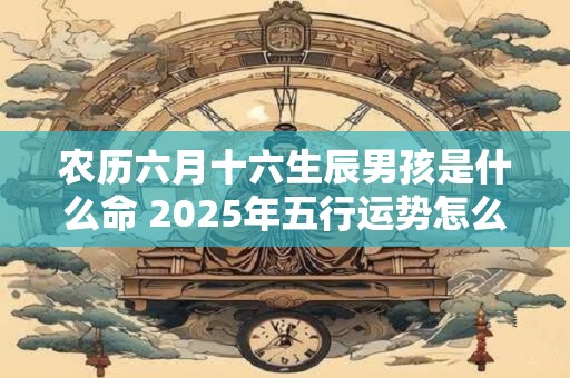 农历六月十六生辰男孩是什么命 2025年五行运势怎么看 农历六月十六生辰男孩是什么命 2025年五行运势怎么看