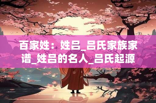 百家姓：姓吕_吕氏家族家谱_姓吕的名人_吕氏起源