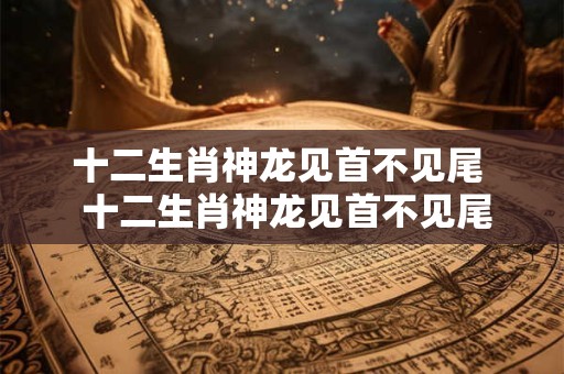 十二生肖神龙见首不见尾  十二生肖神龙见首不见尾动物是什么