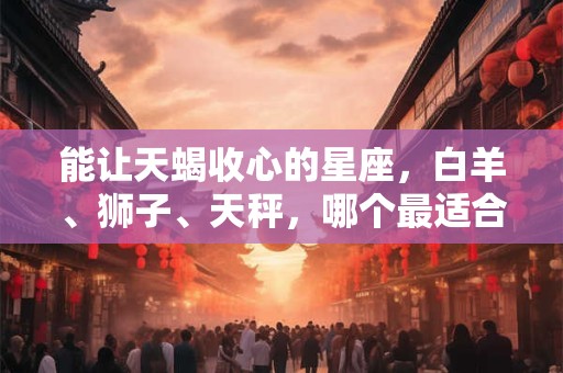 能让天蝎收心的星座，白羊、狮子、天秤，哪个最适合？