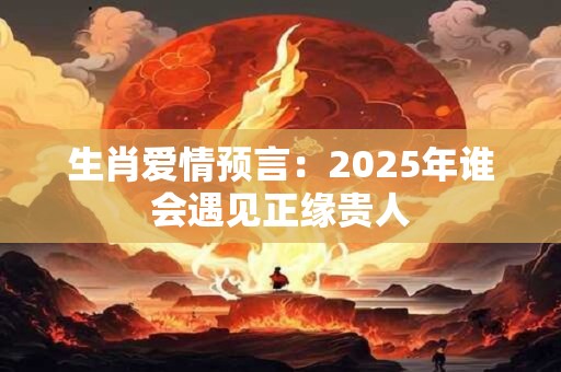 生肖爱情预言：2025年谁会遇见正缘贵人
