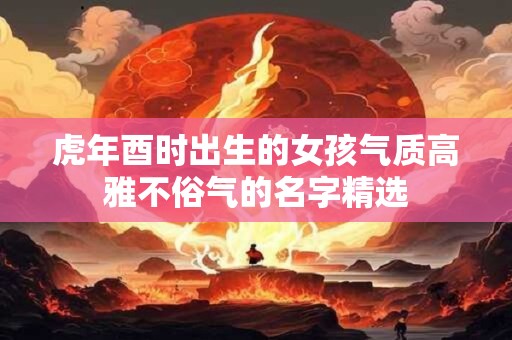 虎年酉时出生的女孩气质高雅不俗气的名字精选