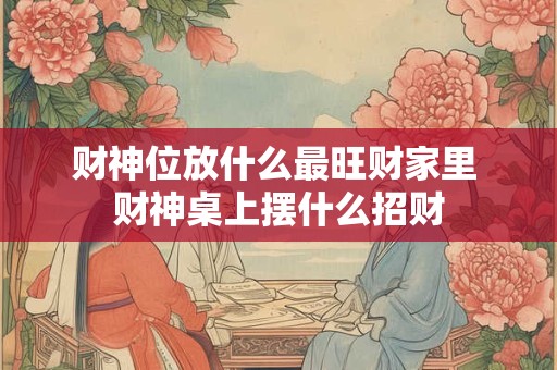 财神位放什么最旺财家里 财神桌上摆什么招财