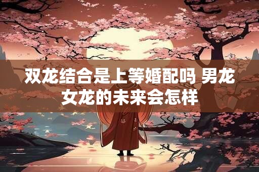 双龙结合是上等婚配吗 男龙女龙的未来会怎样