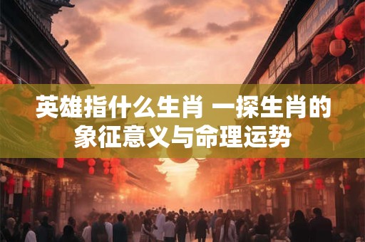 英雄指什么生肖 一探生肖的象征意义与命理运势
