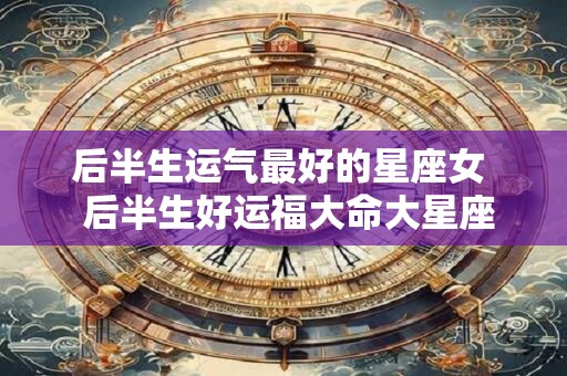 后半生运气最好的星座女  后半生好运福大命大星座