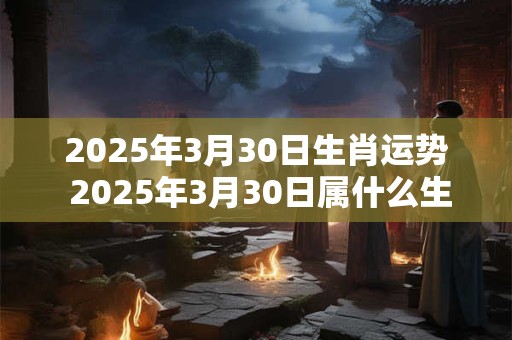 2025年3月30日生肖运势 2025年3月30日属什么生肖