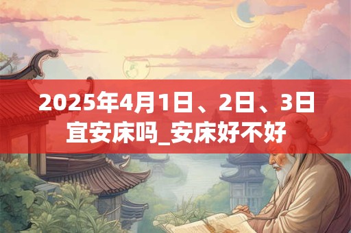 2025年4月1日、2日、3日宜安床吗_安床好不好