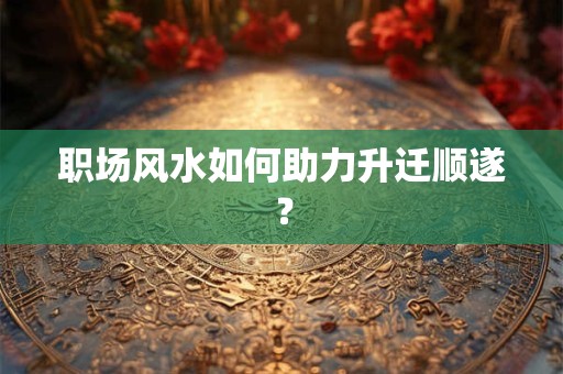 职场风水如何助力升迁顺遂? 职场风水如何助力升迁顺遂?
