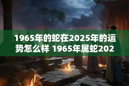 1965年的蛇在2025年的运势怎么样 1965年属蛇2025年运势如何