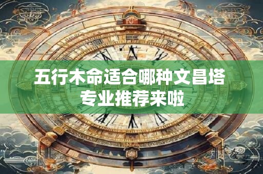 五行木命适合哪种文昌塔 专业推荐来啦
