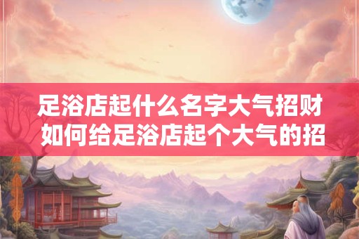 足浴店起什么名字大气招财 如何给足浴店起个大气的招财名字