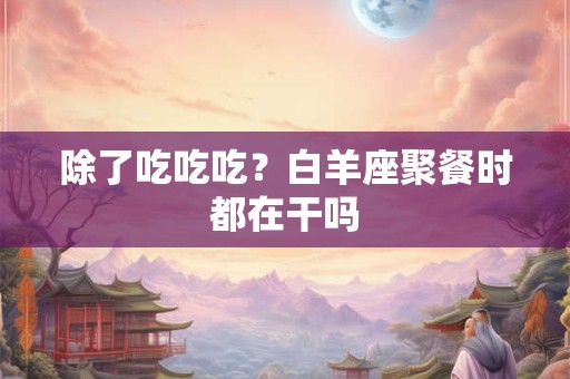 除了吃吃吃？白羊座聚餐时都在干吗