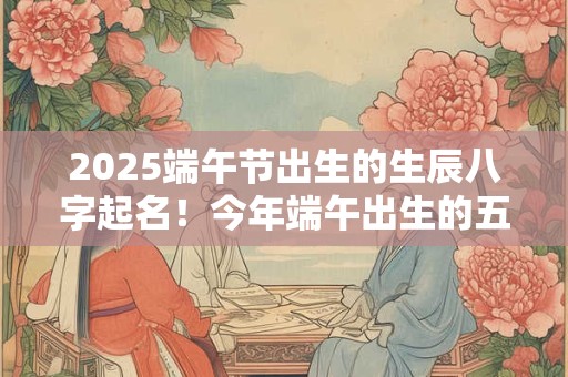 2025端午节出生的生辰八字起名!今年端午出生的五行缺什么 2025端午节出生的生辰八字起名!今年端午出生的五行缺什么