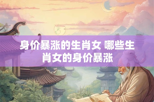 身价暴涨的生肖女 哪些生肖女的身价暴涨