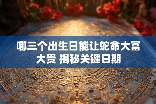 哪三个出生日能让蛇命大富大贵 揭秘关键日期