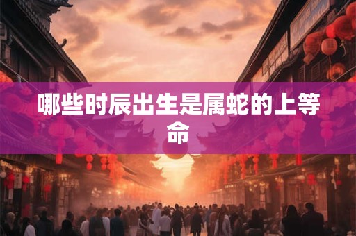 哪些时辰出生是属蛇的上等命 哪些时辰出生是属蛇的上等命