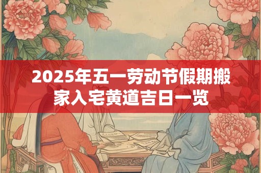 2025年五一劳动节假期搬家入宅黄道吉日一览