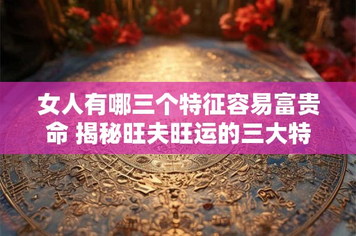 女人有哪三个特征容易富贵命 揭秘旺夫旺运的三大特质