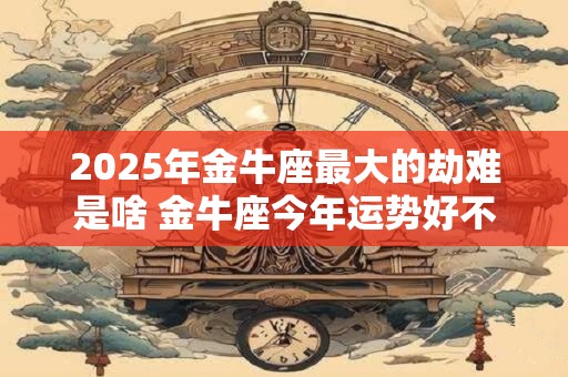 2025年金牛座最大的劫难是啥 金牛座今年运势好不好