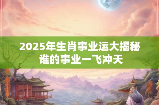 2025年生肖事业运大揭秘 谁的事业一飞冲天