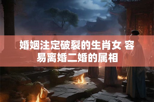 婚姻注定破裂的生肖女 容易离婚二婚的属相