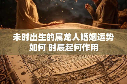 未时出生的属龙人婚姻运势如何 时辰起何作用