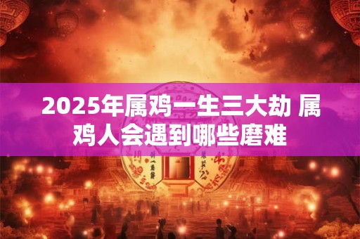 2025年属鸡一生三大劫 属鸡人会遇到哪些磨难