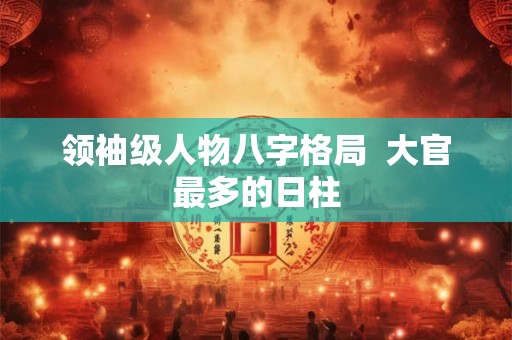 领袖级人物八字格局  大官最多的日柱