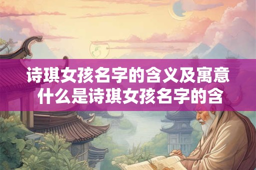 诗琪女孩名字的含义及寓意 什么是诗琪女孩名字的含义和寓意