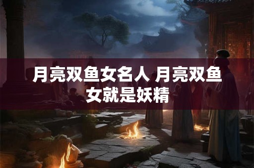 月亮双鱼女名人 月亮双鱼女就是妖精 月亮双鱼女名人 月亮双鱼女就是妖精