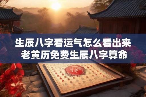 生辰八字看运气怎么看出来 老黄历免费生辰八字算命最准 生辰八字看运气怎么看出来 老黄历免费生辰八字算命最准