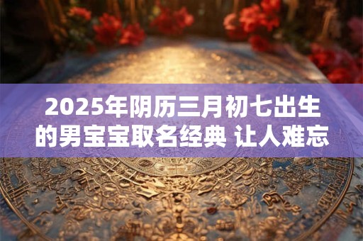 2025年阴历三月初七出生的男宝宝取名经典 让人难忘