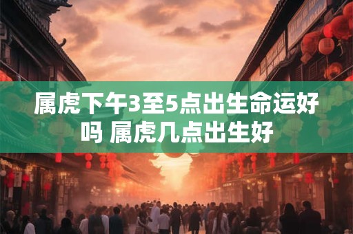 属虎下午3至5点出生命运好吗 属虎几点出生好