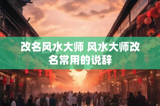 改名风水大师 风水大师改名常用的说辞