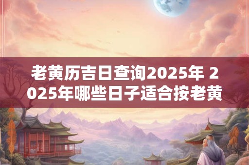 老黄历吉日查询2025年 2025年哪些日子适合按老黄历