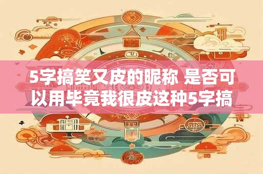 5字搞笑又皮的昵称 是否可以用毕竟我很皮这种5字搞笑昵称