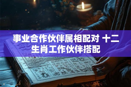事业合作伙伴属相配对 十二生肖工作伙伴搭配