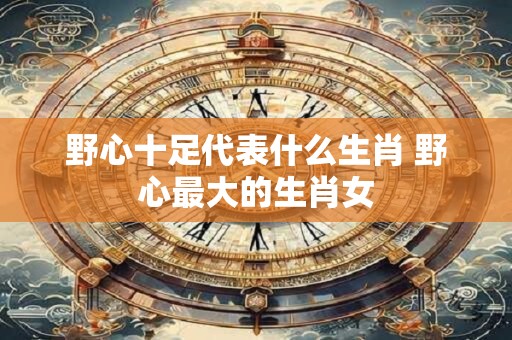 野心十足代表什么生肖 野心最大的生肖女